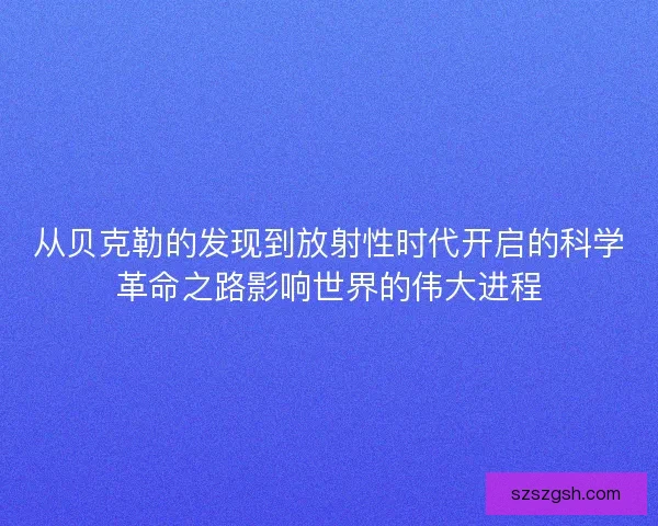 从贝克勒的发现到放射性时代开启的科学革命之路影响世界的伟大进程