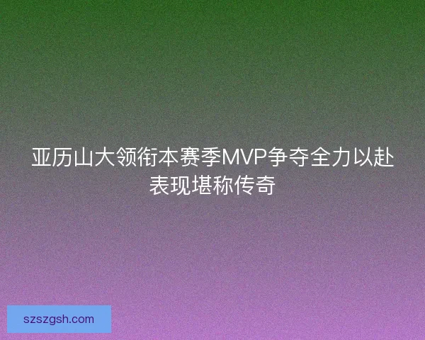 亚历山大领衔本赛季MVP争夺全力以赴表现堪称传奇