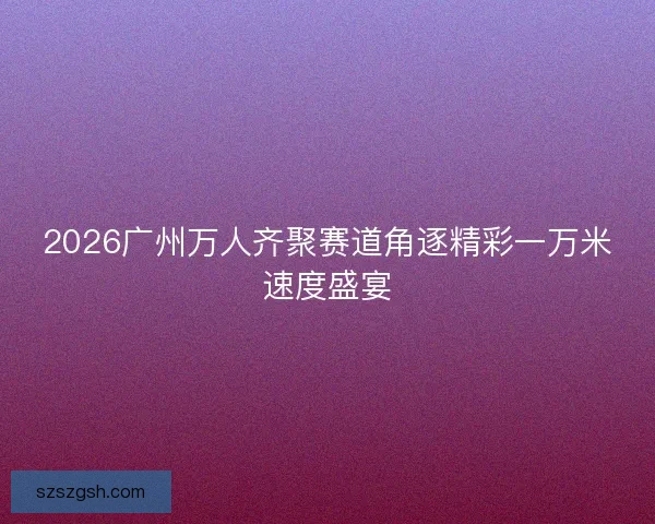 2026广州万人齐聚赛道角逐精彩一万米速度盛宴