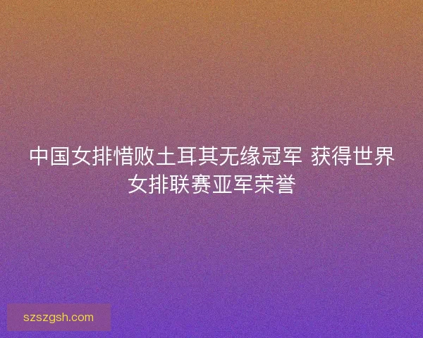 中国女排惜败土耳其无缘冠军 获得世界女排联赛亚军荣誉